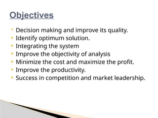 Objectives
 Decision making and improve its quality.
 Identify optimum solution.
 Integrating the system
 Improve the objectivity of analysis
 Minimize the cost and maximize the profit.
 Improve the productivity.
 Success in competition and market leadership.
 