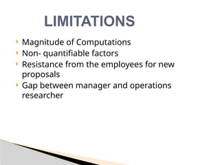  Magnitude of Computations
 Non- quantifiable factors
 Resistance from the employees for new
proposals
 Gap between manager and operations
researcher
LIMITATIONS
 