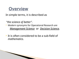 Overview
In simple terms, it is described as
“the science of better”.
 Modern synonyms for Operational Research are
Management Science or Decision Science.
 It is often considered to be a sub-field of
mathematics.
 