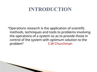 “Operations research is the application of scientific
methods, techniques and tools to problems involving
the operations of a system so as to provide those in
control of the system with optimum solution to the
problem” C.W Churchman
INTRODUCTION
 