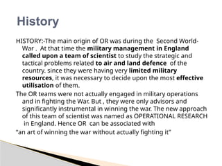 HISTORY:-The main origin of OR was during the Second World-
War . At that time the military management in England
called upon a team of scientist to study the strategic and
tactical problems related to air and land defence of the
country. since they were having very limited military
resources, it was necessary to decide upon the most effective
utilisation of them.
The OR teams were not actually engaged in military operations
and in fighting the War. But , they were only advisors and
significantly instrumental in winning the war. The new approach
of this team of scientist was named as OPERATIONAL RESEARCH
in England. Hence OR can be associated with
“an art of winning the war without actually fighting it”
History
 