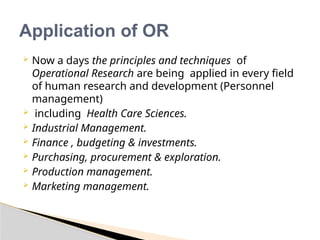 Application of OR
 Now a days the principles and techniques of
Operational Research are being applied in every field
of human research and development (Personnel
management)
 including Health Care Sciences.
 Industrial Management.
 Finance , budgeting & investments.
 Purchasing, procurement & exploration.
 Production management.
 Marketing management.
 