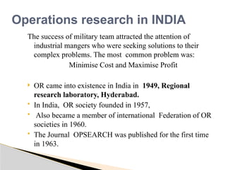 The success of military team attracted the attention of
industrial mangers who were seeking solutions to their
complex problems. The most common problem was:
Minimise Cost and Maximise Profit
 OR came into existence in India in 1949, Regional
research laboratory, Hyderabad.
 In India, OR society founded in 1957,
 Also became a member of international Federation of OR
societies in 1960.
 The Journal OPSEARCH was published for the first time
in 1963.
Operations research in INDIA
 
