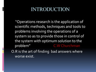 INTRODUCTION
“Operations research is the application of
scientific methods, techniques and tools to
problems involving the operations of a
system so as to provide those in control of
the system with optimum solution to the
problem” C.W Churchman
O.R is the art of finding bad answers where
worse exist.
 