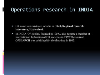 Operations research in INDIA
 OR came into existence in India in 1949, Regional research
laboratory, Hyderabad.
 In INDIA OR society founded in 1959, , also became a member of
international Federation of OR societies in 1959.The Journal
OPSEARCH was published for the first time in 1963.
 