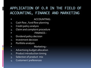 APPLICATION OF O.R IN THE FIELD OF
ACCOUNTING, FINANCE AND MARKETING
 ACCOUNTING:
1. Cash flow , fund flow planning
2. Credit policy analysis
3. Claim and complaint procedure
 FINANCE:-
1. Dividend policy decision
2. Investment decision
3. Portfolio analysis
 Marketing:-
1. Advertising budget allocation
2. Product introduction timing
3. Selection of product mix
4. Customers' preferences
 