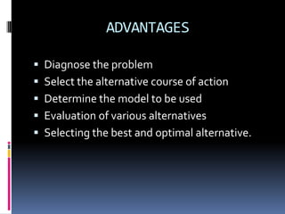 ADVANTAGES
 Diagnose the problem
 Select the alternative course of action
 Determine the model to be used
 Evaluation of various alternatives
 Selecting the best and optimal alternative.
 