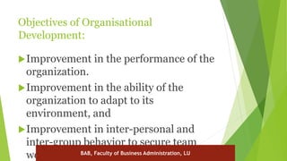 Objectives of Organisational
Development:
Improvement in the performance of the
organization.
Improvement in the ability of the
organization to adapt to its
environment, and
Improvement in inter-personal and
inter-group behavior to secure team
work. BAB, Faculty of Business Administration, LU
 