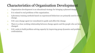 Characteristics of Organisation Development
1. Organization development is an educational strategy for bringing a planned change.
2. It is related to real problems of the organization.
3. Laboratory training methods based on experienced behaviour are primarily used to bring
change.
4. O.D. uses change agent (or consultant) to guide and affect the change.
5. There is a close working relationship between change agents and the people who are being
changed.
6. O.D. seeks to build problem-solving capacity by improving group dynamics and problem
confrontation.
 