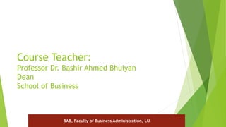Course Teacher:
Professor Dr. Bashir Ahmed Bhuiyan
Dean
School of Business
BAB, Faculty of Business Administration, LU
 