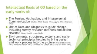 Intellectual Roots of OD based on the
early works of:
 The Person, Motivation, and Interpersonal
Communication (Maslow, 1954; Rogers, 1961; Argyris, 1965; McGregor,
1960)
 Use of Data and Diagnosis to guide change
including survey research methods and action
research(Mann, Lippitt, Lewin, Nadler)
 Environments, structures, systems and socio-
technical principles helping to bring design
and work process into the picture (Trist and Bamforth,
1951; Burns and Stalker, 1961; Lawrence and Lorsch, 1967; Katz and Kahn, 1966).
 