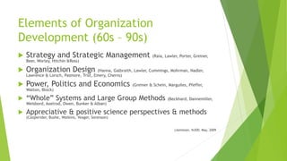 Elements of Organization
Development (60s – 90s)
 Strategy and Strategic Management (Raia, Lawler, Porter, Greiner,
Beer, Worley, Hitchin &Ross)
 Organization Design (Hanna, Galbraith, Lawler, Cummings, Mohrman, Nadler,
Lawrence & Lorsch, Pasmore, Trist, Emery, Cherns)
 Power, Politics and Economics (Greiner & Schein, Marguiles, Pfeffer,
Walton, Block)
 “Whole” Systems and Large Group Methods (Beckhard, Dannemiller,
Weisbord, Axelrod, Owen, Bunker & Alban)
 Appreciative & positive science perspectives & methods
(Cooperider, Bushe, Watkins, Yeager, Sorenson)
(Jamieson, NJOD, May, 2009
 