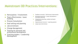 Mainstream OD Practices/Interventions:
 Participation / Involvement
 Team effectiveness / team
building
 Process Consultation
 Goal setting and planning
 Job enrichment
 Change Management
 Training for personal and
professional development
 Coaching leaders / Leadership
Development
 Feedback processes / Performance Improvement
 Developing potential / Career development /
Succession planning
 Collaborative planning, problem-solving &
development
 Organizational structure / reporting systems
 Large-scale interventions
 
