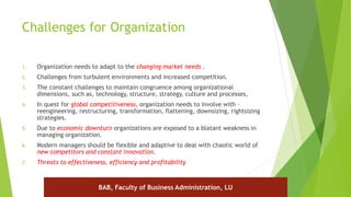 Challenges for Organization
1. Organization needs to adapt to the changing market needs .
2. Challenges from turbulent environments and increased competition.
3. The constant challenges to maintain congruence among organizational
dimensions, such as, technology, structure, strategy, culture and processes,
4. In quest for global competitiveness, organization needs to involve with –
reengineering, restructuring, transformation, flattening, downsizing, rightsizing
strategies.
5. Due to economic downturn organizations are exposed to a blatant weakness in
managing organization.
6. Modern managers should be flexible and adaptive to deal with chaotic world of
new competitors and constant innovation.
7. Threats to effectiveness, efficiency and profitability
BAB, Faculty of Business Administration, LU
 