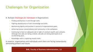 Challenges for Organization
8. Multiple Challenges for Individuals in Organizations:
 Finding satisfaction in and through work.
 Fighting obsolescence of one’s knowledge and skills.
 Maintaining dignity and purpose in pursuit of organizational goals.
 Achieving human connectedness and community in the workplace.
 Continuing to have an adequate job in light of constant layoffs and cutbacks.
Although new jobs are being created, old jobs are being destroyed at an
accelerating pace.
 Knowledge work is replacing muscle work.
In essence, organizations and individuals work there are facing tremendously
demanding present and future.
BAB, Faculty of Business Administration, LU
 
