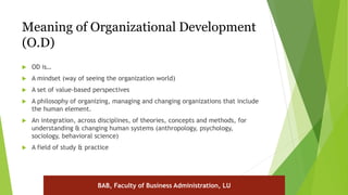 Meaning of Organizational Development
(O.D)
 OD is…
 A mindset (way of seeing the organization world)
 A set of value-based perspectives
 A philosophy of organizing, managing and changing organizations that include
the human element.
 An integration, across disciplines, of theories, concepts and methods, for
understanding & changing human systems (anthropology, psychology,
sociology, behavioral science)
 A field of study & practice
BAB, Faculty of Business Administration, LU
 
