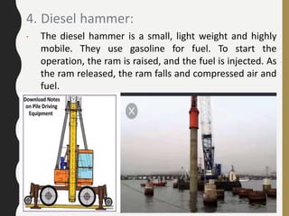 4. Diesel hammer:
• The diesel hammer is a small, light weight and highly
mobile. They use gasoline for fuel. To start the
operation, the ram is raised, and the fuel is injected. As
the ram released, the ram falls and compressed air and
fuel.
 