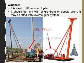 106
Winches:
• It is used to lift hammer & pile.
• It should be light with single drum or double drum. It
may be fitted with reverse gear system.
 