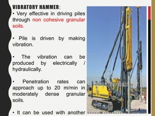 108
VIBRATORY HAMMER:
• Very effective in driving piles
through non cohesive granular
soils.
• Pile is driven by making
vibration.
• The vibration can be
produced by electrically /
hydraulically.
• Penetration rates can
approach up to 20 m/min in
moderately dense granular
soils.
• It can be used with another
 