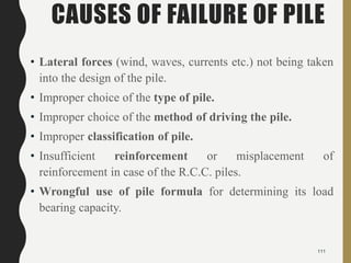 CAUSES OF FAILURE OF PILE
• Lateral forces (wind, waves, currents etc.) not being taken
into the design of the pile.
• Improper choice of the type of pile.
• Improper choice of the method of driving the pile.
• Improper classification of pile.
• Insufficient reinforcement or misplacement of
reinforcement in case of the R.C.C. piles.
• Wrongful use of pile formula for determining its load
bearing capacity.
111
 