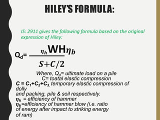 IS: 2911 gives the following formula based on the original
expression of Hiley:
𝜼 𝒉WH 𝜼 𝒃Qd=
𝑺+𝑪/𝟐
Where, Qd= ultimate load on a pile
C= toatal elastic compression
C = C1+C2+C3, temporary elastic compression of
dolly
and packing, pile & soil respectively.
𝜼 𝒉 = efficiency of hammer
𝜼 𝒃=efficiency of hammer blow (i.e. ratio
of energy after impact to striking energy
of ram)
HILEY’S FORMULA:
 