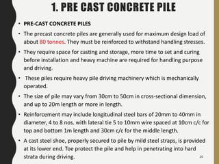 1. PRE CAST CONCRETE PILE
• PRE-CAST CONCRETE PILES
• The precast concrete piles are generally used for maximum design load of
about 80 tonnes. They must be reinforced to withstand handling stresses.
• They require space for casting and storage, more time to set and curing
before installation and heavy machine are required for handling purpose
and driving.
• These piles require heavy pile driving machinery which is mechanically
operated.
• The size of pile may vary from 30cm to 50cm in cross-sectional dimension,
and up to 20m length or more in length.
• Reinforcement may include longitudinal steel bars of 20mm to 40mm in
diameter, 4 to 8 nos. with lateral tie 5 to 10mm wire spaced at 10cm c/c for
top and bottom 1m length and 30cm c/c for the middle length.
• A cast steel shoe, properly secured to pile by mild steel straps, is provided
at its lower end. Toe protect the pile and help in penetrating into hard
strata during driving. 20
 