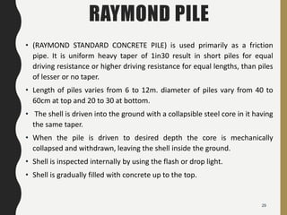 RAYMOND PILE
• (RAYMOND STANDARD CONCRETE PILE) is used primarily as a friction
pipe. It is uniform heavy taper of 1in30 result in short piles for equal
driving resistance or higher driving resistance for equal lengths, than piles
of lesser or no taper.
• Length of piles varies from 6 to 12m. diameter of piles vary from 40 to
60cm at top and 20 to 30 at bottom.
• The shell is driven into the ground with a collapsible steel core in it having
the same taper.
• When the pile is driven to desired depth the core is mechanically
collapsed and withdrawn, leaving the shell inside the ground.
• Shell is inspected internally by using the flash or drop light.
• Shell is gradually filled with concrete up to the top.
29
 