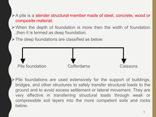 A pile is a slender structural member made of steel, concrete, wood or
composite material.
When the depth of foundation is more then the width of foundation
,then it is termed as deep foundation.
The deep foundations are classified as below:
Pile foundation Cofferdams Caissons
Pile foundations are used extensively for the support of buildings,
bridges, and other structures to safely transfer structural loads to the
ground and to avoid excess settlement or lateral movement. They are
very effective in transferring structural loads through weak or
compressible soil layers into the more competent soils and rocks
below.
3
 