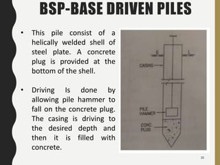35
BSP-BASE DRIVEN PILES
• This pile consist of a
helically welded shell of
steel plate. A concrete
plug is provided at the
bottom of the shell.
• Driving Is done by
allowing pile hammer to
fall on the concrete plug.
The casing is driving to
the desired depth and
then it is filled with
concrete.
 