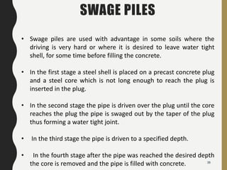 36
SWAGE PILES
• Swage piles are used with advantage in some soils where the
driving is very hard or where it is desired to leave water tight
shell, for some time before filling the concrete.
• In the first stage a steel shell is placed on a precast concrete plug
and a steel core which is not long enough to reach the plug is
inserted in the plug.
• In the second stage the pipe is driven over the plug until the core
reaches the plug the pipe is swaged out by the taper of the plug
thus forming a water tight joint.
• In the third stage the pipe is driven to a specified depth.
• In the fourth stage after the pipe was reached the desired depth
the core is removed and the pipe is filled with concrete.
 