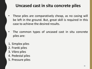 Uncased cast in situ concrete piles
• These piles are comparatively cheap, as no casing will
be left in the ground. But, great skill is required in this
case to achieve the desired results.
• The common types of uncased cast in situ concrete
piles are:
1. Simplex piles
2. Franki piles
3. Vibro piles
4. Pedestal piles
5. Pressure piles
40
 