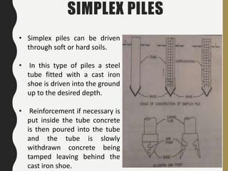 41
• Simplex piles can be driven
through soft or hard soils.
• In this type of piles a steel
tube fitted with a cast iron
shoe is driven into the ground
up to the desired depth.
• Reinforcement if necessary is
put inside the tube concrete
is then poured into the tube
and the tube is slowly
withdrawn concrete being
tamped leaving behind the
cast iron shoe.
SIMPLEX PILES
 