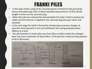 43
FRANKI PILES
• In this type of pile a plug of dry concrete gravel is formed on the ground by
heavy removable pipe shell. A diesel operated drop hammer of 20 to 30 KN
weight is driven on the concrete plug.
• When the tube has reduced the desired depth the tube is held in position by
cables and the hammer is applied to the concrete plug forcing it down and
outward.
• In the next stage the shaft is formed by introducing successive charges of
concrete ramming each in turn and withdrawn the casing gradually about
300mm at a time.
• The pile diameter in franki piles vary from 50cm to 60cm while the enlarged
base may have a diameter of about 90cm. The pile has a load carrying capacity
of 60 to 90 tonnes.
 