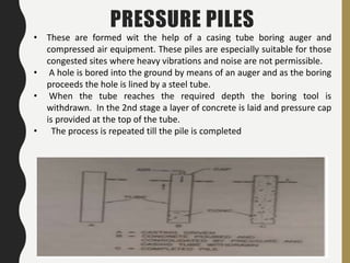 47
PRESSURE PILES
• These are formed wit the help of a casing tube boring auger and
compressed air equipment. These piles are especially suitable for those
congested sites where heavy vibrations and noise are not permissible.
• A hole is bored into the ground by means of an auger and as the boring
proceeds the hole is lined by a steel tube.
• When the tube reaches the required depth the boring tool is
withdrawn. In the 2nd stage a layer of concrete is laid and pressure cap
is provided at the top of the tube.
• The process is repeated till the pile is completed
 