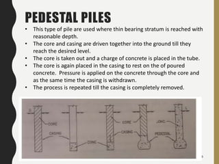 48
PEDESTAL PILES
• This type of pile are used where thin bearing stratum is reached with
reasonable depth.
• The core and casing are driven together into the ground till they
reach the desired level.
• The core is taken out and a charge of concrete is placed in the tube.
• The core is again placed in the casing to rest on the of poured
concrete. Pressure is applied on the concrete through the core and
as the same time the casing is withdrawn.
• The process is repeated till the casing is completely removed.
 