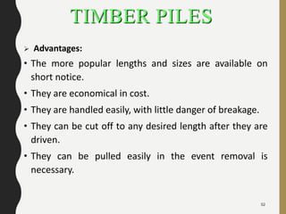 TIMBER PILES
 Advantages:
• The more popular lengths and sizes are available on
short notice.
• They are economical in cost.
• They are handled easily, with little danger of breakage.
• They can be cut off to any desired length after they are
driven.
• They can be pulled easily in the event removal is
necessary.
52
 