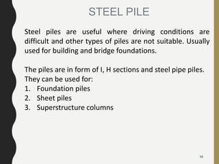 55
Steel piles are useful where driving conditions are
difficult and other types of piles are not suitable. Usually
used for building and bridge foundations.
The piles are in form of I, H sections and steel pipe piles.
They can be used for:
1. Foundation piles
2. Sheet piles
3. Superstructure columns
STEEL PILE
 