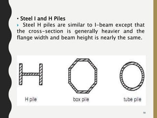56
• Steel I and H Piles
 Steel H piles are similar to I-beam except that
the cross-section is generally heavier and the
flange width and beam height is nearly the same.
 
