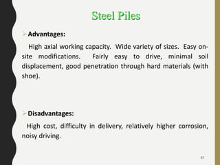 Steel Piles
Advantages:
High axial working capacity. Wide variety of sizes. Easy on-
site modifications. Fairly easy to drive, minimal soil
displacement, good penetration through hard materials (with
shoe).
Disadvantages:
High cost, difficulty in delivery, relatively higher corrosion,
noisy driving.
57
 