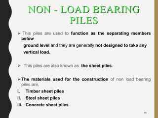 NON - LOAD BEARING
PILES
 This piles are used to function as the separating members
below
ground level and they are generally not designed to take any
vertical load.
 This piles are also known as the sheet piles.
The materials used for the construction of non load bearing
piles are,
i. Timber sheet piles
ii. Steel sheet piles
iii. Concrete sheet piles
65
 