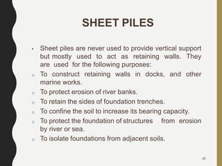 67
SHEET PILES
• Sheet piles are never used to provide vertical support
but mostly used to act as retaining walls. They
are used for the following purposes:
o To construct retaining walls in docks, and other
marine works.
o To protect erosion of river banks.
o To retain the sides of foundation trenches.
o To confine the soil to increase its bearing capacity.
o To protect the foundation of structures from erosion
by river or sea.
o To isolate foundations from adjacent soils.
 