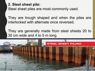 2. Steel sheet pile:
Steel sheet piles are most commonly used.
They are trough shaped and when the piles are
interlocked with alternate once reversed.
They are generally made from steel sheets 20 to
30 cm wide and 4 to 5 m long.
71
 