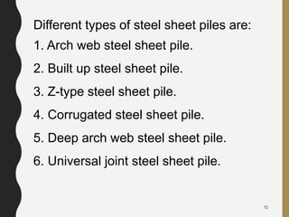 Different types of steel sheet piles are:
1. Arch web steel sheet pile.
2. Built up steel sheet pile.
3. Z-type steel sheet pile.
4. Corrugated steel sheet pile.
5. Deep arch web steel sheet pile.
6. Universal joint steel sheet pile.
72
 