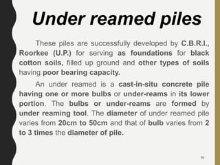 These piles are successfully developed by C.B.R.I.,
Roorkee (U.P.) for serving as foundations for black
cotton soils, filled up ground and other types of soils
having poor bearing capacity.
An under reamed is a cast-in-situ concrete pile
having one or more bulbs or under-reams in its lower
portion. The bulbs or under-reams are formed by
under reaming tool. The diameter of under reamed pile
varies from 20cm to 50cm and that of bulb varies from 2
to 3 times the diameter of pile.
Under reamed piles
76
 