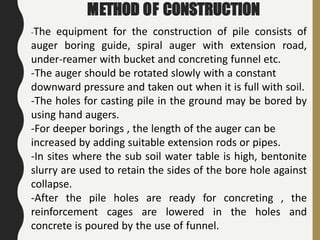 METHOD OF CONSTRUCTION
-The equipment for the construction of pile consists of
auger boring guide, spiral auger with extension road,
under-reamer with bucket and concreting funnel etc.
-The auger should be rotated slowly with a constant
downward pressure and taken out when it is full with soil.
-The holes for casting pile in the ground may be bored by
using hand augers.
-For deeper borings , the length of the auger can be
increased by adding suitable extension rods or pipes.
-In sites where the sub soil water table is high, bentonite
slurry are used to retain the sides of the bore hole against
collapse.
-After the pile holes are ready for concreting , the
reinforcement cages are lowered in the holes and
concrete is poured by the use of funnel.
 