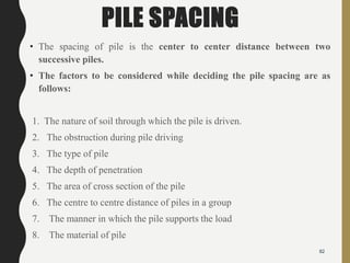PILE SPACING
• The spacing of pile is the center to center distance between two
successive piles.
• The factors to be considered while deciding the pile spacing are as
follows:
1. The nature of soil through which the pile is driven.
2. The obstruction during pile driving
3. The type of pile
4. The depth of penetration
5. The area of cross section of the pile
6. The centre to centre distance of piles in a group
7. The manner in which the pile supports the load
8. The material of pile
82
 