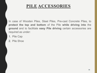 PILE ACCESSORIES
In case of Wooden Piles, Steel Piles, Pre-cast Concrete Piles, to
protect the top and bottom of the Pile while driving into the
ground and to facilitate easy Pile driving certain accessories are
required as under:
1. Pile Cap
2. Pile Shoe
88
 