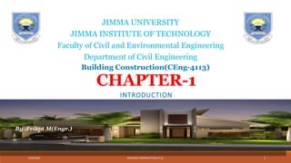CHAPTER-1
INTRODUCTION
4/24/2024 BUILDING CONSTRUCTION,JIT,JU, 1
JIMMA UNIVERSITY
JIMMA INSTITUTE OF TECHNOLOGY
Faculty of Civil and Environmental Engineering
Department of Civil Engineering
Building Construction(CEng-4113)
By :Frikot M(Engr.)
 