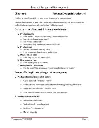 Product Design and Development
Pragya gupta/PDD/SOCET Page 1
Chapter-1 Product Design Introduction
Product is something which is sold by an enterprise to its customers.
Product development is a set of activities which begins with market opportunity and
ends with the production, sale, and delivery of the product.
Characteristics of Successful Product Development
 Product quality
o How good is the product resulting from development?
o Does it satisfy customer needs?
o Is it robust and reliable?
o Product quality is reflected in market share?
 Product cost
o What is the manufacturing cost?
o It includes capital equipment and tooling ?
 Development time
o How long did the PD effort take?
 Development cost
o How much spent in PD effort?
 Development capabilities
o Did the team/firm acquire any experience for future projects?
Factors affecting Product design and development
 Product identification related factors
o Gap in demand – demand> supply
o Under-utilized resources- contract manufacturing, lending of facilities.
o Diversification – limited customer base.
o New product ideas- friends, co-workers, environment.
 Marketing related factors
o Prestigious of company
o Technologically sound product
o Customer’s requirement
o Market potential
 