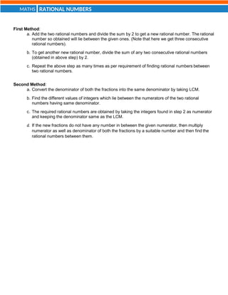 RATIONAL NUMBERS
MATHS
First Method:
a. Add the two rational numbers and divide the sum by 2 to get a new rational number. The rational
number so obtained will lie between the given ones. (Note that here we get three consecutive
rational numbers).
b. To get another new rational number, divide the sum of any two consecutive rational numbers
(obtained in above step) by 2.
c. Repeat the above step as many times as per requirement of finding rational numbers between
two rational numbers.
Second Method:
a. Convert the denominator of both the fractions into the same denominator by taking LCM.
b. Find the different values of integers which lie between the numerators of the two rational
numbers having same denominator.
c. The required rational numbers are obtained by taking the integers found in step 2 as numerator
and keeping the denominator same as the LCM.
d. If the new fractions do not have any number in between the given numerator, then multiply
numerator as well as denominator of both the fractions by a suitable number and then find the
rational numbers between them.
 